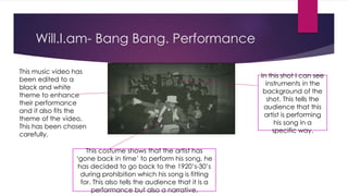 Will.I.am- Bang Bang. Performance 
In this shot I can see 
instruments in the 
background of the 
shot. This tells the 
audience that this 
artist is performing 
his song in a 
specific way. 
This costume shows that the artist has 
‘gone back in time’ to perform his song, he 
has decided to go back to the 1920’s-30’s 
during prohibition which his song is fitting 
for. This also tells the audience that it is a 
performance but also a narrative. 
This music video has 
been edited to a 
black and white 
theme to enhance 
their performance 
and it also fits the 
theme of the video. 
This has been chosen 
carefully. 
 