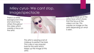 Miley cyrus- We cant stop. 
Image/spectacle 
This has a close up of the 
artists face which shows 
that the focus of the 
video is on her. This 
creates an image on the 
artist depending on what 
is seen. 
There is a white 
background in this 
shot and many 
others throughout 
this video which 
creates a focus on 
the artist. 
This artist is wearing a lot of 
makeup to perfect her look. 
This is also a very popular 
look for this artist which 
keeps up the image of this 
artist. 
