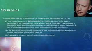 album sales
The music videos are a part of the fandom as the fans want to see the artist/Band e.g. The Fray
Up close hence the close ups to the band members face’s during the videos so that they are
recognisable to the audience also for future reference when at concerts etc.. The videos help to
promote the album sales and this helps the audience to learn about other songs in they've sung as
well as gain knowledge on other songs linking into other songs through out the album.
This also works the other way round as people who've been to the concert and don't know the artist
can find their album in stores from the covers etc.
http://www.vevo.com/watch/the-fray/You-Found-Me/USSM20802902
 
