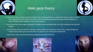 Male gaze theory
• Arianna Grande is a prime example of when the male gaze theory is involved she doesn’t save much to
the imagination in her videos and they’ve all become very sexualised through media influence on
how a female artist could gain many more viewers.
• Arianna and her entourage are placed in multiple sexual positions with very little clothing covering their
bodies.
• Laura Mulvey came up with the male gaze theory when she decided to look at the media through the
heterosexual males point of view (what he wants to see to keep him interested).
http://www.vevo.com/watch/ariana-grande/Focus/USUV71503192
 