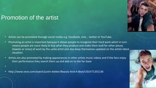 Promotion of the artist
• Artists can be promoted through social media e.g. Facebook, vine , twitter or YouTube.
• Promoting an artist is important because it allows people to recognize their hard work which in turn
means people are more likely to buy what they produce and make them look for other pieces
(tweets or vines) of work by the same artist and also keep themselves updated on the artists latest
situation.
• Artists are also promoted by making appearances in other artists music videos and if the fans enjoy
their performance they search them up and add on to the fan base
•
• http://www.vevo.com/watch/justin-bieber/Beauty-And-A-Beat/USUV71201136
 