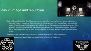 Public image and reputation.
• Black veil brides (or Bvb for short) have been on the scene for 8 years with a well known reputation in
the music industry because of their Gothic metal core image, they’re a group of guys who basically
support the underdogs they have a certain public image so their audience can always associate them
with their genre of music however if you listen closely to the lyrics they’re always about the unfair
side of life and watching out for their fans so they kind of contrast with the image/part they’re told
to play.
• They’ve got their own logo which consists of their band name in it’s abbreviated form.
• http://www.vevo.com/watch/black-veil-brides/Heart-Of-Fire/USUV71402144
 