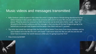Music videos and messages transmitted
• Kelly Clarkson- piece by piece in this video the artist is singing about a female being abandoned by her
father however it also speaks about how someone will come in to your life and pick up the broken
pieces “Piece by piece he restored my faith that a man can be kind and a father could... Stay” it’s
directed to the female audience and the message is that one day all the bad things are going to be
behind you so you got look forward and be better than them and you’ll succeed.
• The artist also sends the message that the future will be better if you learn from those mistakes and try
your hardest not to be like the one’s who leave “I will never leave her like you left me and she will
never have to wonder her worth because unlike you I'm going to put her first”.
• http://vevo.ly/vkCMkP
 