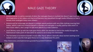 • Arianna Grande is a prime example of when the male gaze theory is involved she doesn’t save much to
the imagination in her videos and they’ve all become very sexualised through media influence on how a
female artist could gain many more viewers.
• Arianna and her entourage are placed in multiple sexual positions with very little clothing covering their
bodies, which is odd since Arianna herself is a female and male gaze is usually used by male artist's in
their music video's, she's using it to sell more albums to a male audience.
• Laura Mulvey came up with the male gaze theory when she decided to look at the media through the
heterosexual males point of view (what he wants to see to keep him interested).
• The link below is to Arianna Grande's music video 'focus' which is basically about women wanting to be
looked at and it uses the male gaze theory to in a way emphasize this point.
http://www.vevo.com/watch/ariana-grande/Focus/USUV71503192
MALE GAZE THEORY
 