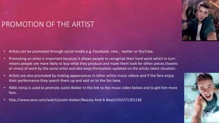 • Artists can be promoted through social media e.g. Facebook, vine , twitter or YouTube.
• Promoting an artist is important because it allows people to recognize their hard work which in turn
means people are more likely to buy what they produce and make them look for other pieces (tweets
or vines) of work by the same artist and also keep themselves updated on the artists latest situation.
• Artists are also promoted by making appearances in other artists music videos and if the fans enjoy
their performance they search them up and add on to the fan base.
• Nikki minaj is used to promote Justin Bieber in the link to the music video below and to get him more
fans.
• http://www.vevo.com/watch/justin-bieber/Beauty-And-A-Beat/USUV71201136
PROMOTION OF THE ARTIST
 