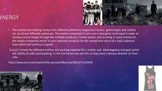 • The wanted are making money from different platforms magazines/ books , games/apps and clothes
etc. to attract different audiences. The media companies in turn use a synergistic technique in order to
increase brand image through the multiple products / media outlets also to bring in more money for
the media companies which in turn improves products for the overall end result of a loyal audience
base which will continue to grow.
To put it simply the different entities are working together for a similar and advantageous end goal which
will satisfy all sides participating. In the link below you see this as they have a famous director on their
side.
http://www.vevo.com/watch/the-wanted/Warzone/GBUV71101640
YNERGY
 