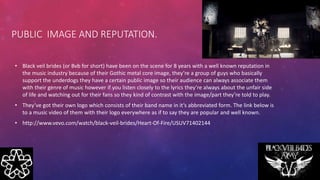 • Black veil brides (or Bvb for short) have been on the scene for 8 years with a well known reputation in
the music industry because of their Gothic metal core image, they’re a group of guys who basically
support the underdogs they have a certain public image so their audience can always associate them
with their genre of music however if you listen closely to the lyrics they’re always about the unfair side
of life and watching out for their fans so they kind of contrast with the image/part they’re told to play.
• They’ve got their own logo which consists of their band name in it’s abbreviated form. The link below is
to a music video of them with their logo everywhere as if to say they are popular and well known.
• http://www.vevo.com/watch/black-veil-brides/Heart-Of-Fire/USUV71402144
PUBLIC IMAGE AND REPUTATION.
 