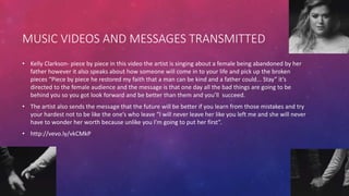 MUSIC VIDEOS AND MESSAGES TRANSMITTED
• Kelly Clarkson- piece by piece in this video the artist is singing about a female being abandoned by her
father however it also speaks about how someone will come in to your life and pick up the broken
pieces “Piece by piece he restored my faith that a man can be kind and a father could... Stay” it’s
directed to the female audience and the message is that one day all the bad things are going to be
behind you so you got look forward and be better than them and you’ll succeed.
• The artist also sends the message that the future will be better if you learn from those mistakes and try
your hardest not to be like the one’s who leave “I will never leave her like you left me and she will never
have to wonder her worth because unlike you I'm going to put her first”.
• http://vevo.ly/vkCMkP
 