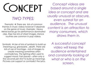 Concept videos are
based around a single
idea or concept and are
usually unusual or obscure,
even surreal for an
audience. The unusual
content is an attraction to
many consumers, which
draws them in.
A successful concept
video will keep the
audience entertained
and constantly looking at
what or who is on the
screen.
Thematic  There are lots of common
themes in music videos however it depends
on the genre of music. Example : Heavy
Metal bands go for performance dominated
clips, Rap has lots of street images, Dance
routines are common in pop videos.
TWO TYPES:
Symbolic  Use of lots of symbols to build up
meaning e.g. graveyard…death. There are
lots of use of montage – lots of images to
create meaning sometimes often
contradictory. The lighting often used to
suggest mood. Fast paced – often only a
few seconds per shot to build up meanings.
Pictures can support or contradict the lyrics.
 