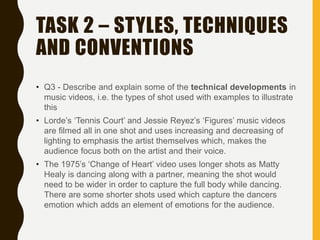 TASK 2 – STYLES, TECHNIQUES
AND CONVENTIONS
• Q3 - Describe and explain some of the technical developments in
music videos, i.e. the types of shot used with examples to illustrate
this
• Lorde’s ‘Tennis Court’ and Jessie Reyez’s ‘Figures’ music videos
are filmed all in one shot and uses increasing and decreasing of
lighting to emphasis the artist themselves which, makes the
audience focus both on the artist and their voice.
• The 1975’s ‘Change of Heart’ video uses longer shots as Matty
Healy is dancing along with a partner, meaning the shot would
need to be wider in order to capture the full body while dancing.
There are some shorter shots used which capture the dancers
emotion which adds an element of emotions for the audience.
 