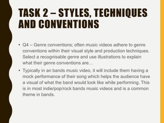 TASK 2 – STYLES, TECHNIQUES
AND CONVENTIONS
• Q4 – Genre conventions; often music videos adhere to genre
conventions within their visual style and production techniques.
Select a recognisable genre and use illustrations to explain
what their genre conventions are…
• Typically in an bands music video, it will include them having a
mock performance of their song which helps the audience have
a visual of what the band would look like while performing. This
is in most indie/pop/rock bands music videos and is a common
theme in bands.
 