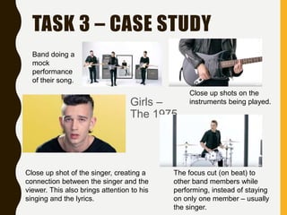 TASK 3 – CASE STUDY
Girls –
The 1975
Band doing a
mock
performance
of their song.
Close up shots on the
instruments being played.
Close up shot of the singer, creating a
connection between the singer and the
viewer. This also brings attention to his
singing and the lyrics.
The focus cut (on beat) to
other band members while
performing, instead of staying
on only one member – usually
the singer.
 