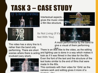 TASK 3 – CASE STUDY
Its Not Living (If it’s
Not With You)
Intertextual aspects –
gives the music video
a film like structure.
The video has a story line to it,
rather then the band only
performing. There are short
scenes where there is acting
involved (very short).
A mock performance by the band to
give a visual of them performing
live.
There is an 80s vibe to the video, as the editing
and lighting use is done in a way which makes it
look as if it was filmed in the idea for the 80s.
Even the font of the text and the structure of the
text looks similar to the end of films that were
made In the 80s.
This contrasts with their video for ‘Girls’ as the
camera work and editing gives it more of a
 