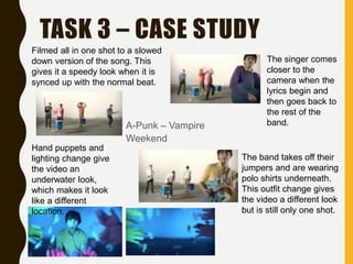 TASK 3 – CASE STUDY
A-Punk – Vampire
Weekend
Filmed all in one shot to a slowed
down version of the song. This
gives it a speedy look when it is
synced up with the normal beat.
Hand puppets and
lighting change give
the video an
underwater look,
which makes it look
like a different
location.
The singer comes
closer to the
camera when the
lyrics begin and
then goes back to
the rest of the
band.
The band takes off their
jumpers and are wearing
polo shirts underneath.
This outfit change gives
the video a different look
but is still only one shot.
 