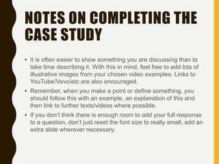 NOTES ON COMPLETING THE
CASE STUDY
• It is often easier to show something you are discussing than to
take time describing it. With this in mind, feel free to add lots of
illustrative images from your chosen video examples. Links to
YouTube/Vevo/etc are also encouraged.
• Remember, when you make a point or define something, you
should follow this with an example, an explanation of this and
then link to further texts/videos where possible.
• If you don’t think there is enough room to add your full response
to a question, don’t just reset the font size to really small, add an
extra slide wherever necessary.
 