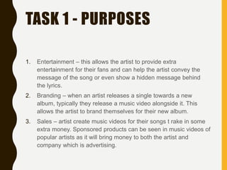 TASK 1 - PURPOSES
1. Entertainment – this allows the artist to provide extra
entertainment for their fans and can help the artist convey the
message of the song or even show a hidden message behind
the lyrics.
2. Branding – when an artist releases a single towards a new
album, typically they release a music video alongside it. This
allows the artist to brand themselves for their new album.
3. Sales – artist create music videos for their songs t rake in some
extra money. Sponsored products can be seen in music videos of
popular artists as it will bring money to both the artist and
company which is advertising.
 