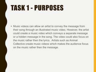 TASK 1 - PURPOSES
• Music videos can allow an artist to convey the message from
their song through an illustrated music video. However, the artist
could create a music video which conveys a separate message
or a hidden message in the song. The video could also focus on
the music rather then the lyrics. Artists such as Animal
Collective create music videos which makes the audience focus
on the music rather then the message.
 