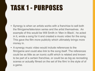 TASK 1 - PURPOSES
• Synergy is when an artists works with a franchise to sell both
the film/game/television series and the artist themselves. An
example of this would be Will Smith in ‘Men in Black’, he acted
in it, wrote a song for it and created a music video for the song.
This gave the film more publicity which ultimately brings more
money in.
• A synergy music video would include references to the
film/game and could also link to the song itself. The references
could be as little as an iconic outfit which is related and known
to be part of a certain franchise, or could be as big as recreating
scenes or actually filmed on the set of the film/ in the style of of
a game.
 
