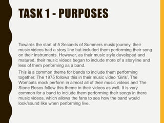 TASK 1 - PURPOSES
Towards the start of 5 Seconds of Summers music journey, their
music videos had a story line but included them performing their song
on their instruments. However, as their music style developed and
matured, their music videos began to include more of a storyline and
less of them performing as a band.
This is a common theme for bands to include them performing
together. The 1975 follows this in their music video ‘Girls’, The
Wombats mock perform in almost all of their music videos and The
Stone Roses follow this theme in their videos as well. It is very
common for a band to include them performing their songs in there
music videos, which allows the fans to see how the band would
look/sound like when performing live.
 