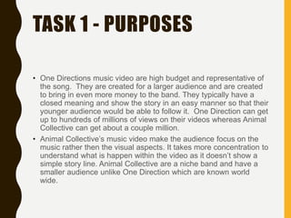 TASK 1 - PURPOSES
• One Directions music video are high budget and representative of
the song. They are created for a larger audience and are created
to bring in even more money to the band. They typically have a
closed meaning and show the story in an easy manner so that their
younger audience would be able to follow it. One Direction can get
up to hundreds of millions of views on their videos whereas Animal
Collective can get about a couple million.
• Animal Collective’s music video make the audience focus on the
music rather then the visual aspects. It takes more concentration to
understand what is happen within the video as it doesn’t show a
simple story line. Animal Collective are a niche band and have a
smaller audience unlike One Direction which are known world
wide.
 
