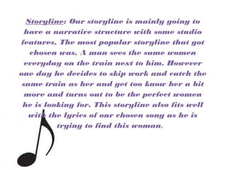 Storyline: Our storyline is mainly going to
have a narrative structure with some studio
features. The most popular storyline that got
chosen was. A man sees the same women
everyday on the train next to him. However
one day he decides to skip work and catch the
same train as her and get too know her a bit
more and turns out to be the perfect women
he is looking for. This storyline also fits well
with the lyrics of our chosen song as he is
trying to find this woman.
 