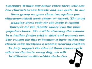 Costume: Within our music video there will one
two characters one female and one male. In our
focus group we gave them two options per
character which were smart or casual. The most
popular dress code for the male is casual
however for the female smart was the most
popular choice. We will be dressing the women
in a leather jacket with a shirt and trousers etc.
The reason for this is because a lyric within our
chosen song mentions a women wearing leather.
To help support the idea of them seeing each
other on the train every day, we will dress them
in different outfits within their dress code.
 
 