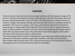 Conclusion
From this survey I have found out that my target audience will be between the ages of 15
and 17. I will aim more towards a female market because I feel the initial ideas I have will
be more suited towards them. They will all be in full time education, whether that is at a
school or college, and may be working a part time job after school on weekdays and/or at
weekends. The music I am using is a rock song, conforming to most of the participants’
favourite genre. I will go against the majority of the results on the 5th question because I
want my video to follow a narrative. This way I think more people would actually watch it
rather than just listen to the music. They will want to know what happens at the end of
the video so will continue to watch it until the end.
The survey showed that my idea of combining my music video and ancillary products with
elements of a film genre could be a good idea, therefore I will stick to this and think a
horror-based video would be best. This is because the results of the final question showed
that people want to be entertained when they are watching it.

 