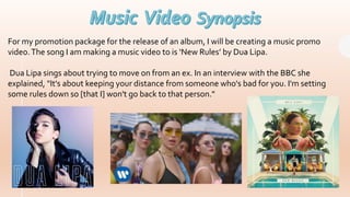 For my promotion package for the release of an album, I will be creating a music promo
video.The song I am making a music video to is ‘New Rules’ by Dua Lipa.
Dua Lipa sings about trying to move on from an ex. In an interview with the BBC she
explained, "It's about keeping your distance from someone who's bad for you. I'm setting
some rules down so [that I] won't go back to that person."
 