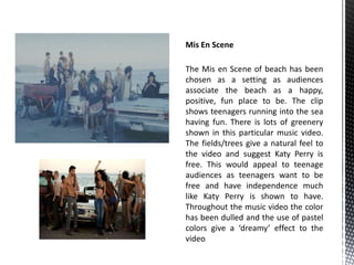 Mis En Scene 
The Mis en Scene of beach has been 
chosen as a setting as audiences 
associate the beach as a happy, 
positive, fun place to be. The clip 
shows teenagers running into the sea 
having fun. There is lots of greenery 
shown in this particular music video. 
The fields/trees give a natural feel to 
the video and suggest Katy Perry is 
free. This would appeal to teenage 
audiences as teenagers want to be 
free and have independence much 
like Katy Perry is shown to have. 
Throughout the music video the color 
has been dulled and the use of pastel 
colors give a ‘dreamy’ effect to the 
video 
 
