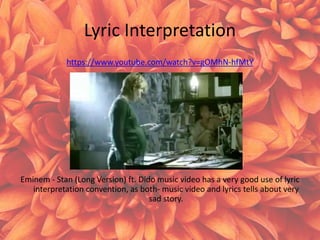 Lyric Interpretation
https://www.youtube.com/watch?v=gOMhN-hfMtY
Eminem - Stan (Long Version) ft. Dido music video has a very good use of lyric
interpretation convention, as both- music video and lyrics tells about very
sad story.
 