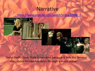 Narrative
https://www.youtube.com/watch?v=8xg3vE8Ie_E
Taylor Swift - Love Story is narrative because it tells this famous
story about Romeo and Juliet through a music video.
 