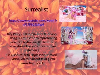 Surrealist
https://www.youtube.com/watch?v
=F57P9C4SAW4
Katy Perry - California Gurls ft. Snoop
Dogg is a music video representing
surrealist technique. It’s because it
looks dreamlike and consists unreal
elements.
It is also similar to Impressionist music
video, which is about taking you
away from reality.
 