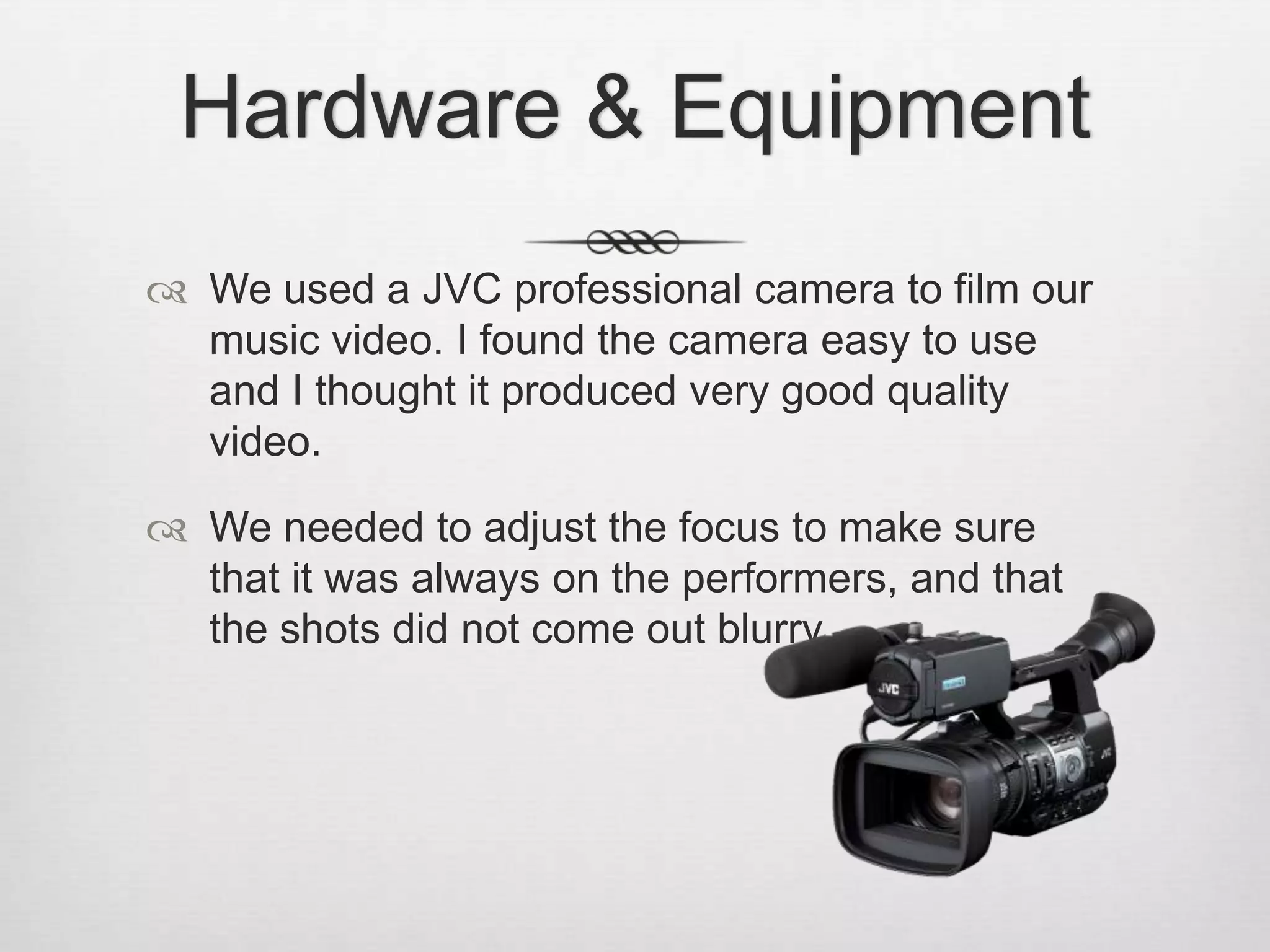 Hardware & Equipment
 We used a JVC professional camera to film our
music video. I found the camera easy to use
and I thought it produced very good quality
video.
 We needed to adjust the focus to make sure
that it was always on the performers, and that
the shots did not come out blurry.

 