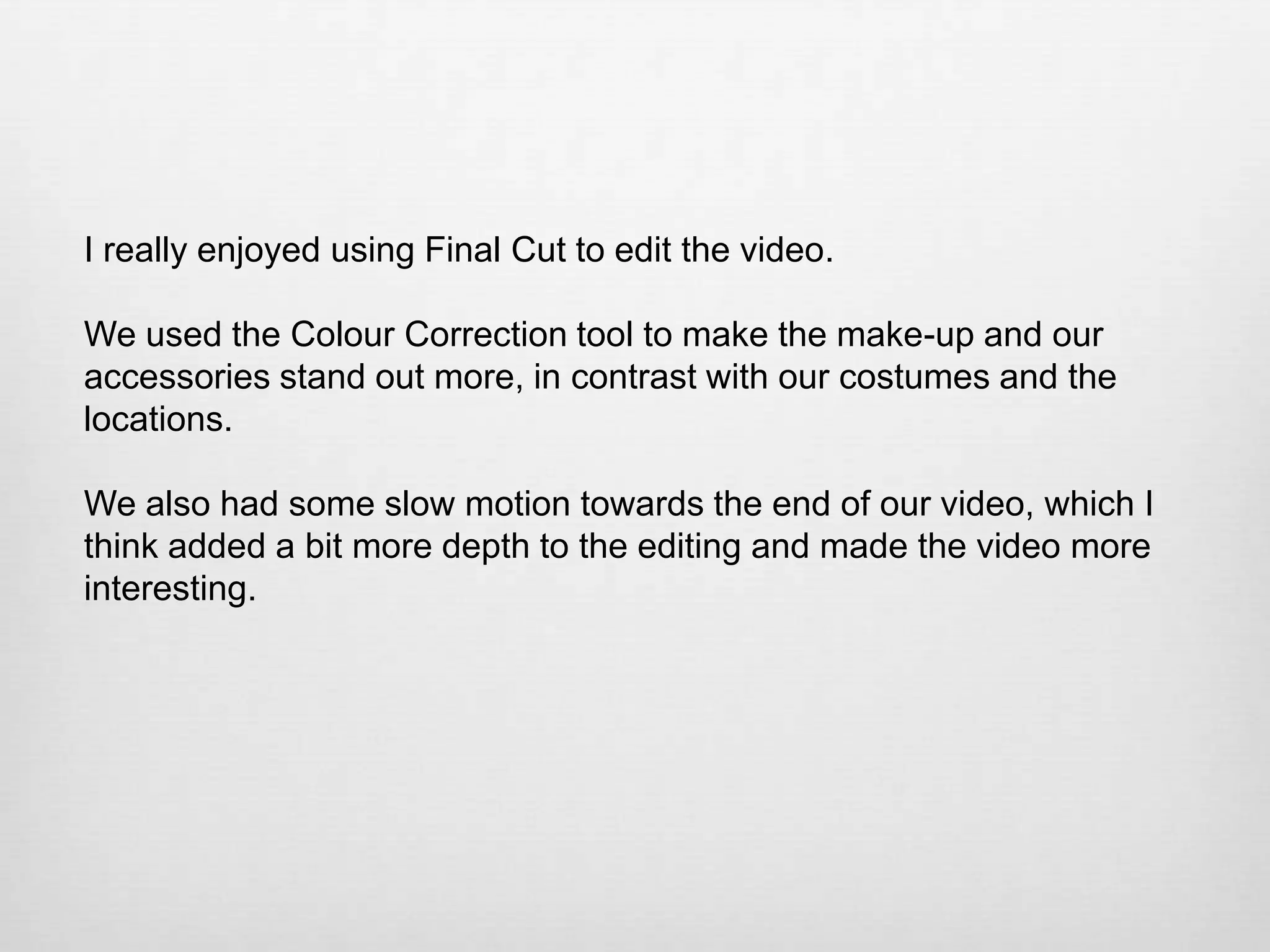 I really enjoyed using Final Cut to edit the video.
We used the Colour Correction tool to make the make-up and our
accessories stand out more, in contrast with our costumes and the
locations.
We also had some slow motion towards the end of our video, which I
think added a bit more depth to the editing and made the video more
interesting.

 