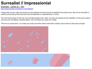 Surrealist // Impressionist
Example : Jamie xx – Girl
https://www.youtube.com/watch?v=r7gmVWgEpRc
These kinds of music video are done to be very abstract and may not even be related to the actual music, they can be animated or
real life, but as long as they have some sort of dreamlike or unreal elements, it counts
The one I have chosen to look into is an animation based music video, it is done very slowly and has repetition, it’s the same colours
over and over and follows a specific pattern, all in all it takes you away from reality
There are no actual lyrics, it is mostly just vocals and techno beats mixed with a dreamy chorus which is about love and girls
 