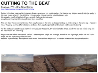 CUTTING TO THE BEAT
Example : YG - One Time Comin
https://www.youtube.com/watch?v=2nTCUI5reJw
Cutting to the beat means when the video clips are structured in a certain pattern that it starts and finishes according to the audio, in
this case music, when it’s the right time in the song the video should be cut at that exact point
this gives it a nice finished look, it has a smooth rhythm and great pace,
everything is in-sync and the overall video flows beautifully
This can draw the viewer in and make them stay focused on the video as it does not drag on for too long on the same clip , instead it
mixes things up and has different scenes and joins them together perfectly and makes it a lot more entertaining
For this particular video the cuts are timed every couple of seconds, 5/8 seconds to be almost exact, this is a fast paced song and
the video keeps this pattern up
As you can see below, the scene is cut into 3 different parts, a high and far angle, a medium and high angle, and a low and close
angle, the last angle being the action shot
All these clips work very well together in the music video and the way it is cut to the beat makes it very enjoyable to watch
 