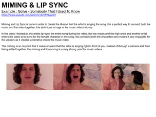 MIMING & LIP SYNC
Example : Gotye - Somebody That I Used To Know
https://www.youtube.com/watch?v=8UVNT4wvIGY
Miming and Lip Sync is done in order to create the illusion that the artist is singing the song, it is a perfect way to connect both the
music and the video together, this technique is huge in the music video industry
In the video I looked at, the artists lip-sync the entire song during the video, the low vocals and the high ones and another artist
enters the video to lip-sync for the female character in the song, this connects both the characters and makes it very enjoyable for
the viewers as it creates a narrative inside the music video
The miming is so on point that it makes it seem that the artist is singing right in front of you, instead of through a camera and then
being edited together, the miming and lip-syncing is a very strong point for music videos
 