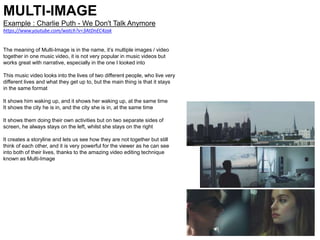 MULTI-IMAGE
Example : Charlie Puth - We Don't Talk Anymore
https://www.youtube.com/watch?v=3AtDnEC4zak
The meaning of Multi-Image is in the name, it’s multiple images / video
together in one music video, it is not very popular in music videos but
works great with narrative, especially in the one I looked into
This music video looks into the lives of two different people, who live very
different lives and what they get up to, but the main thing is that it stays
in the same format
It shows him waking up, and it shows her waking up, at the same time
It shows the city he is in, and the city she is in, at the same time
It shows them doing their own activities but on two separate sides of
screen, he always stays on the left, whilst she stays on the right
It creates a storyline and lets us see how they are not together but still
think of each other, and it is very powerful for the viewer as he can see
into both of their lives, thanks to the amazing video editing technique
known as Multi-Image
 