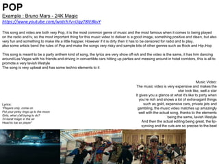 POP
Example : Bruno Mars - 24K Magic
https://www.youtube.com/watch?v=UqyT8IEBkvY
This song and video are both very Pop, it is the most common genre of music and the most famous when it comes to being played
on the radio and tv, so the most important thing for this music video to deliver is a good image, something positive and clean, but also
very fun and something to make life a little happier, However if it is dirty then it has to be censored for radio and tv play,
also some artists bend the rules of Pop and make the songs very risky and sample bits of other genres such as Rock and Hip-Hop
This song is meant to be a party anthem kind of song, the lyrics are very show off-ish and the video is the same, it has him dancing
around Las Vegas with his friends and driving in convertible cars hitting up parties and messing around in hotel corridors, this is all to
promote a very lavish lifestyle
The song is very upbeat and has some techno elements to it
Music Video:
The music video is very expensive and makes the
star look like, well a star
It gives you a glance at what it's like to party when
you’re rich and shows a lot of extravagant things
such as gold, expensive cars, private jets and
gambling, the music video matches up amazingly
well with the actual song, thanks to the elements
being the same, lavish lifestyle
And then the actual editing being great, the lip-
syncing and the cuts are so precise to the beat
Lyrics:
“Players only, come on
Put your pinky rings up to the moon
Girls, what y'all trying to do?
24 karat magic in the air
Head to toe so player”
 