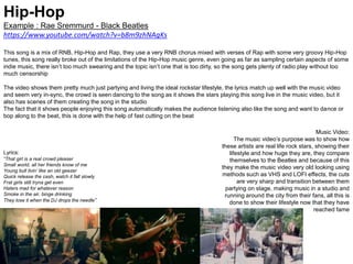 Hip-Hop
Example : Rae Sremmurd - Black Beatles
https://www.youtube.com/watch?v=b8m9zhNAgKs
This song is a mix of RNB, Hip-Hop and Rap, they use a very RNB chorus mixed with verses of Rap with some very groovy Hip-Hop
tunes, this song really broke out of the limitations of the Hip-Hop music genre, even going as far as sampling certain aspects of some
indie music, there isn’t too much swearing and the topic isn’t one that is too dirty, so the song gets plenty of radio play without too
much censorship
The video shows them pretty much just partying and living the ideal rockstar lifestyle, the lyrics match up well with the music video
and seem very in-sync, the crowd is seen dancing to the song as it shows the stars playing this song live in the music video, but it
also has scenes of them creating the song in the studio
The fact that it shows people enjoying this song automatically makes the audience listening also like the song and want to dance or
bop along to the beat, this is done with the help of fast cutting on the beat
Music Video:
The music video’s purpose was to show how
these artists are real life rock stars, showing their
lifestyle and how huge they are, they compare
themselves to the Beatles and because of this
they make the music video very old looking using
methods such as VHS and LOFI effects, the cuts
are very sharp and transition between them
partying on stage, making music in a studio and
running around the city from their fans, all this is
done to show their lifestyle now that they have
reached fame
Lyrics:
“That girl is a real crowd pleaser
Small world, all her friends know of me
Young bull livin' like an old geezer
Quick release the cash, watch it fall slowly
Frat girls still tryna get even
Haters mad for whatever reason
Smoke in the air, binge drinking
They lose it when the DJ drops the needle”
 