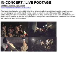 IN-CONCERT / LIVE FOOTAGE
Example : Ty Dolla $ign - Blasé
https://www.youtube.com/watch?v=TzXz-xLB1-0
This music video has clips of the artist being driven around in a limo, smoking and hanging out with women,
and has footage of him and his friends having a party on a tourbus and walking around the city at night,
but the main part is the bit where he is jumping around on stage to the music, he has a live crowd dancing and
going crazy to the song as well, the footage was shot during one of his concerts and is shot with a VHS camera
and made to be very old and distorted
 
