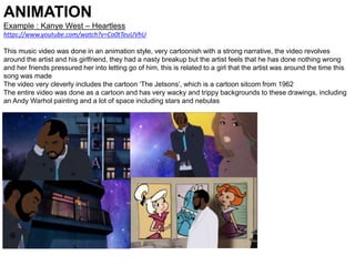 ANIMATION
Example : Kanye West – Heartless
https://www.youtube.com/watch?v=Co0tTeuUVhU
This music video was done in an animation style, very cartoonish with a strong narrative, the video revolves
around the artist and his girlfriend, they had a nasty breakup but the artist feels that he has done nothing wrong
and her friends pressured her into letting go of him, this is related to a girl that the artist was around the time this
song was made
The video very cleverly includes the cartoon ‘The Jetsons’, which is a cartoon sitcom from 1962
The entire video was done as a cartoon and has very wacky and trippy backgrounds to these drawings, including
an Andy Warhol painting and a lot of space including stars and nebulas
 