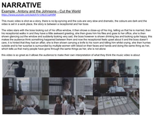 NARRATIVE
Example : Antony and the Johnsons - Cut the World
https://www.youtube.com/watch?v=U9a1C1qXHfM
This music video is shot as a story, there is no lip-syncing and the cuts are very slow and dramatic, the colours are dark and the
video is set in a work place, the story is between a receptionist and her boss
The video stars with the boss looking out of his office window, it then shows a close-up of his ring, telling us that he is married, then
his receptionist walks in and they have a little awkward greeting, she then gives him his files and goes to her office, she is then
shown glancing out the window and suddenly looking very sad, the boss however is shown drinking tea and looking quite happy, this
makes the audience think something happened between them and now the receptionist feels upset about it and the boss doesn’t
care, it is hinted that they had an affair, she is then shown carrying a knife to his room and killing him whilst crying, she then hurries
outside and to her surprise is surrounded by multiple women with blood on their faces and hands and doing the same thing as her,
which tells us that many people have gone through the same things as her, she is not alone
this video is so great as it allows the audience to make their own interpretation of what they think the music video is about
 