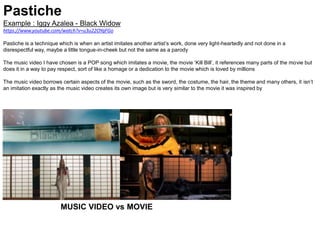 Pastiche
Example : Iggy Azalea - Black Widow
https://www.youtube.com/watch?v=u3u22OYqFGo
Pastiche is a technique which is when an artist imitates another artist’s work, done very light-heartedly and not done in a
disrespectful way, maybe a little tongue-in-cheek but not the same as a parody
The music video I have chosen is a POP song which imitates a movie, the movie ‘Kill Bill’, it references many parts of the movie but
does it in a way to pay respect, sort of like a homage or a dedication to the movie which is loved by millions
The music video borrows certain aspects of the movie, such as the sword, the costume, the hair, the theme and many others, it isn’t
an imitation exactly as the music video creates its own image but is very similar to the movie it was inspired by
MUSIC VIDEO vs MOVIE
 