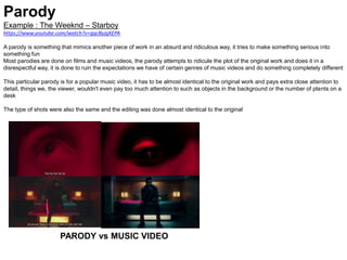 Parody
Example : The Weeknd – Starboy
https://www.youtube.com/watch?v=gqcByjqXEPA
A parody is something that mimics another piece of work in an absurd and ridiculous way, it tries to make something serious into
something fun
Most parodies are done on films and music videos, the parody attempts to ridicule the plot of the original work and does it in a
disrespectful way, it is done to ruin the expectations we have of certain genres of music videos and do something completely different
This particular parody is for a popular music video, it has to be almost identical to the original work and pays extra close attention to
detail, things we, the viewer, wouldn't even pay too much attention to such as objects in the background or the number of plants on a
desk
The type of shots were also the same and the editing was done almost identical to the original
PARODY vs MUSIC VIDEO
 