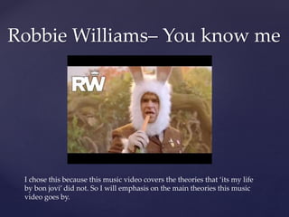 Robbie Williams– You know me
I chose this because this music video covers the theories that ‘its my life
by bon jovi’ did not. So I will emphasis on the main theories this music
video goes by.
 