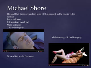 Michael Shore
He said that there are certain kind of things used in the music video
such as
Recycled tools
Information overload
Male fantasies
Clichéd imagery
Dream like, male fantasies
Male fantasy, cliched imagery
 