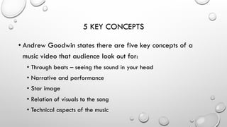 5 KEY CONCEPTS
• Andrew Goodwin states there are five key concepts of a
music video that audience look out for:
•  Through beats – seeing the sound in your head
•  Narrative and performance
•  Star image
•  Relation of visuals to the song
•  Technical aspects of the music

 
