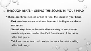 THROUGH BEATS – SEEING THE SOUND IN YOUR HEAD
• There are three steps in order to ‘see’ the sound in your head:
•  First step: look into the music and interpret it looking at the chorus
and verses
•  Second step: listen to the voice within the song as every artists’
voice is unique and can be identified from the rest of the artists
within that genre.
•  Third step: understand and analysis the story the artist is telling
within their songs.

 