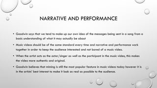 NARRATIVE AND PERFORMANCE
•  Goodwin says that we tend to make up our own idea of the messages being sent in a song from a
basic understanding of what it may actually be about
•  Music videos should be of the same standard every time and narrative and performance work
together in order to keep the audience interested and not bored of a music video.
•  When the artist acts as the actor/singer as well as the participant in the music video, this makes
the video more authentic and original.
•  Goodwin believes that miming is still the most popular feature in music videos today however it is
in the artists’ best interest to make it look as real as possible to the audience.

 